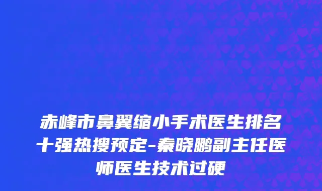 赤峰市鼻翼缩小手术医生排名十强热搜预定-秦晓鹏副主任医师医生技术过硬