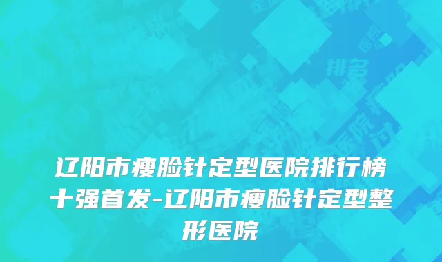 辽阳市瘦脸针定型医院排行榜十强首发-辽阳市瘦脸针定型整形医院
