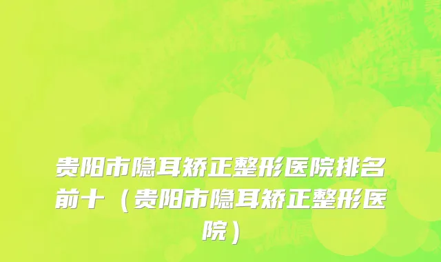 贵阳市隐耳矫正整形医院排名前十（贵阳市隐耳矫正整形医院）