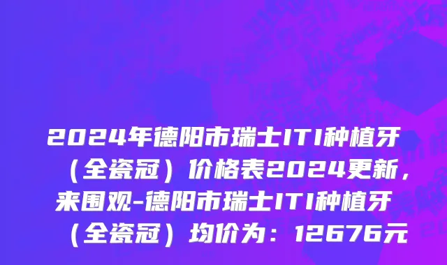 2024年德阳市瑞士ITI种植牙（全瓷冠）价格表2024更新，来围观-德阳市瑞士ITI种植牙（全瓷冠）均价为：12676元