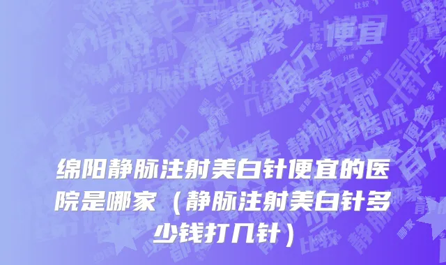 绵阳静脉注射美白针便宜的医院是哪家（静脉注射美白针多少钱打几针）