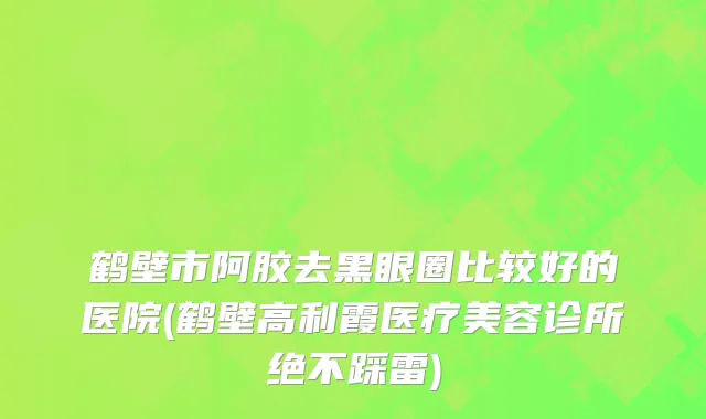 鹤壁市阿胶去黑眼圈比较好的医院(鹤壁高利霞医疗美容诊所绝不踩雷)