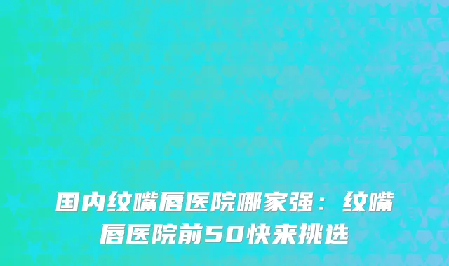 国内纹嘴唇医院哪家强：纹嘴唇医院前50快来挑选