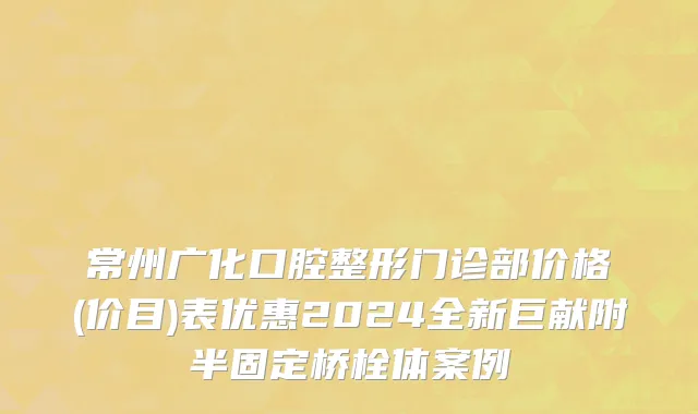 常州广化口腔整形门诊部价格(价目)表优惠2024全新巨献附半固定桥栓体案例
