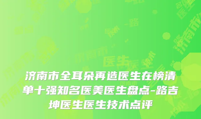 济南市全耳朵再造医生在榜清单十强知名医美医生盘点-路吉坤医生医生技术点评