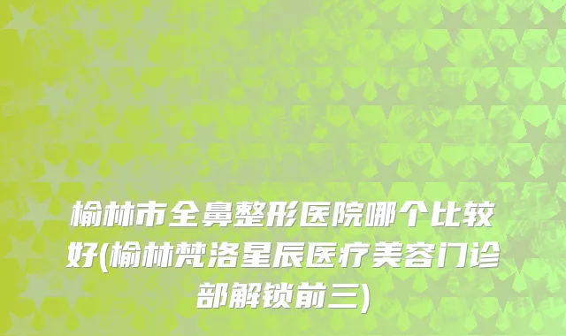 榆林市全鼻整形医院哪个比较好(榆林梵洛星辰医疗美容门诊部解锁前三)