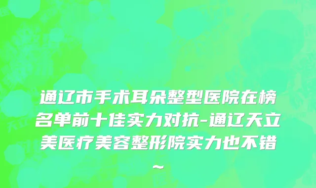 通辽市手术耳朵整型医院在榜名单前十佳实力对抗-通辽天立美医疗美容整形院实力也不错~
