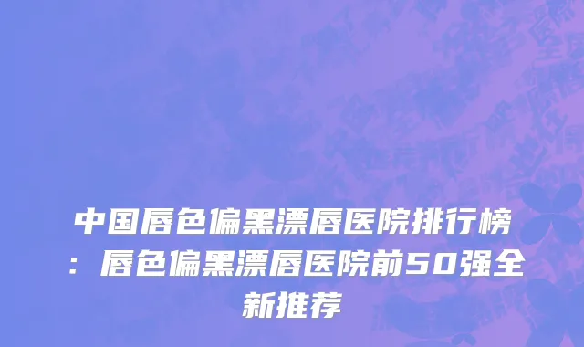 中国唇色偏黑漂唇医院排行榜：唇色偏黑漂唇医院前50强全新推荐