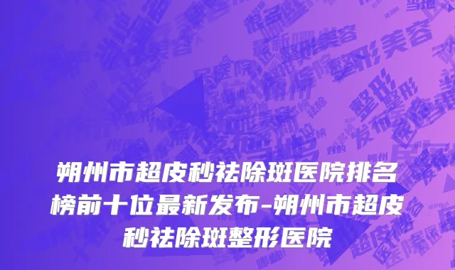朔州市超皮秒祛除斑医院排名榜前十位最新发布-朔州市超皮秒祛除斑整形医院