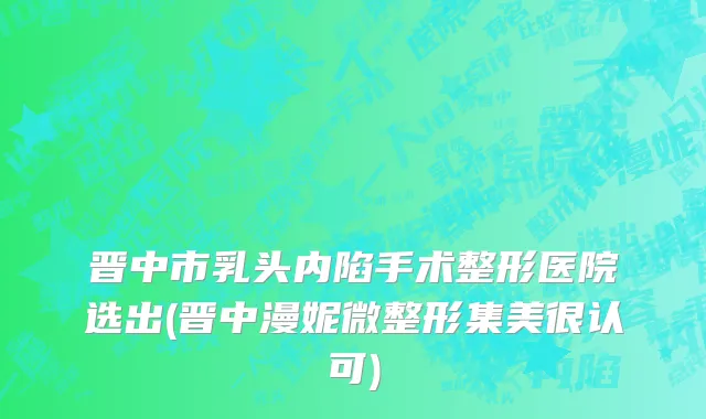 晋中市乳头内陷手术整形医院选出(晋中漫妮微整形集美很认可)
