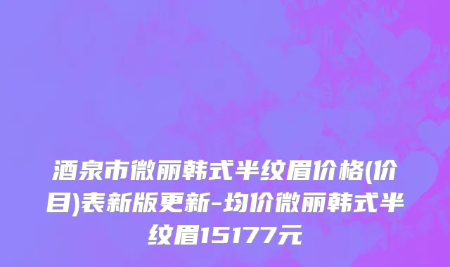 酒泉市微丽韩式半纹眉价格(价目)表新版更新-均价微丽韩式半纹眉15177元