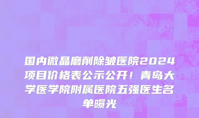 国内微晶磨削除皱医院2024项目价格表公示公开!青岛大学医学院附属医院五强医生名单曝光
