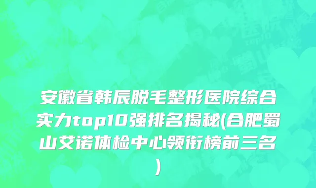 安徽省韩辰脱毛整形医院综合实力top10强排名揭秘(合肥蜀山艾诺体检中心领衔榜前三名)