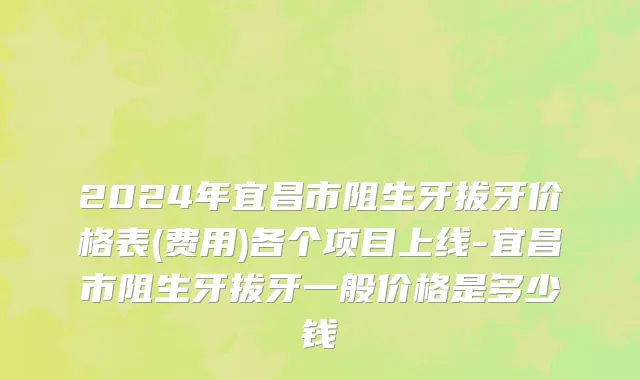 2024年宜昌市阻生牙拔牙价格表(费用)各个项目上线-宜昌市阻生牙拔牙一般价格是多少钱