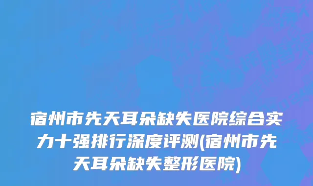 宿州市先天耳朵缺失医院综合实力十强排行深度评测(宿州市先天耳朵缺失整形医院)
