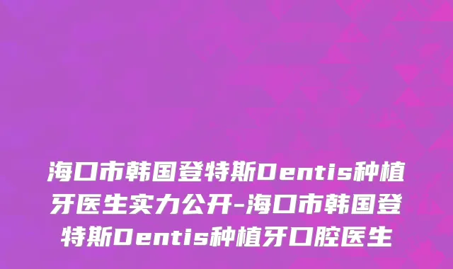海口市韩国登特斯Dentis种植牙医生实力公开-海口市韩国登特斯Dentis种植牙口腔医生