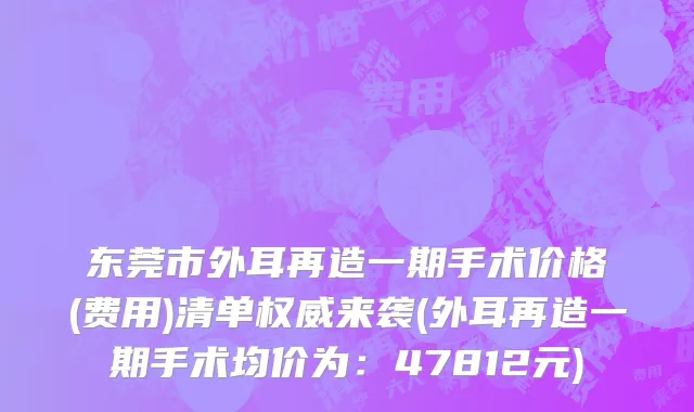 东莞市外耳再造一期手术价格(费用)清单权威来袭(外耳再造一期手术均价为：47812元)