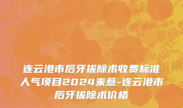 连云港市后牙拔除术收费标准人气项目2024来惹-连云港市后牙拔除术价格