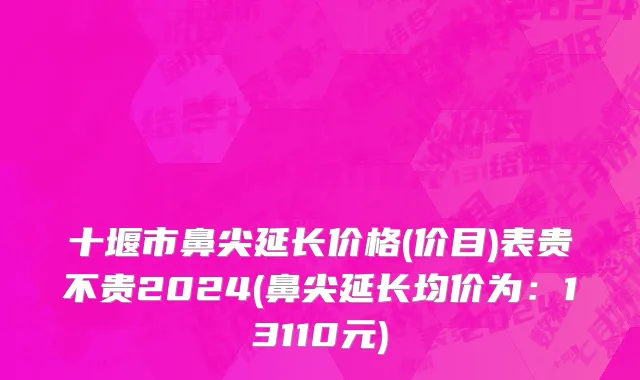 十堰市鼻尖延长价格(价目)表贵不贵2024(鼻尖延长均价为：13110元)