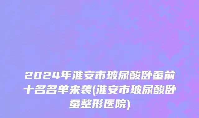 2024年淮安市玻尿酸卧蚕前十名名单来袭(淮安市玻尿酸卧蚕整形医院)