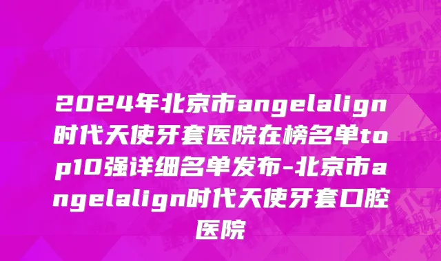 2024年北京市angelalign时代天使牙套医院在榜名单top10强详细名单发布-北京市angelalign时代天使牙套口腔医院