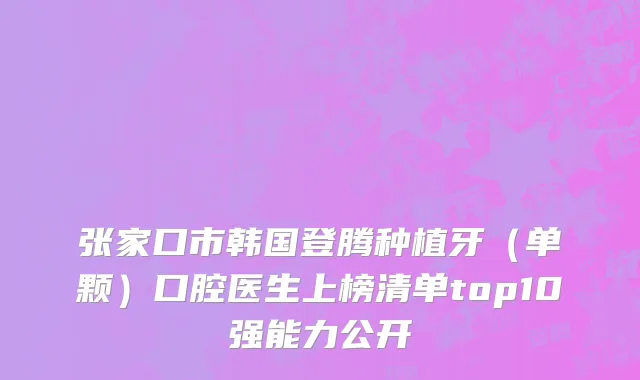张家口市韩国登腾种植牙（单颗）口腔医生上榜清单top10强能力公开