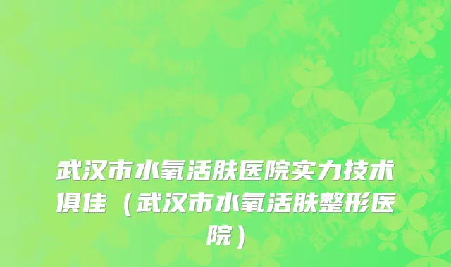 武汉市水氧活肤医院实力技术俱佳（武汉市水氧活肤整形医院）
