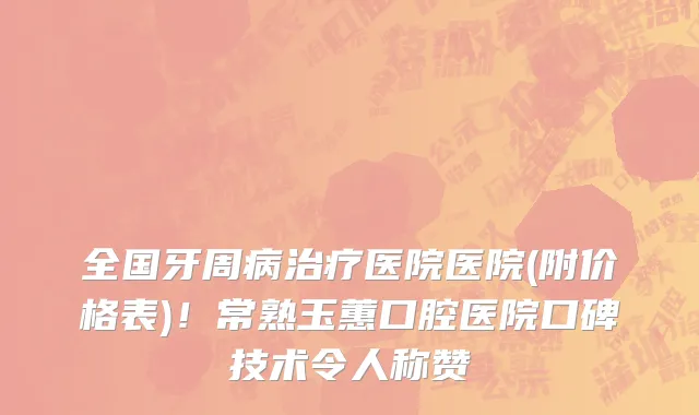 全国牙周病治疗医院医院(附价格表)!常熟玉蕙口腔医院口碑技术令人称赞