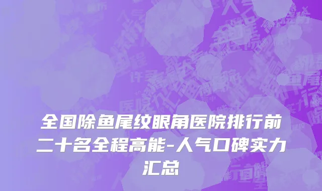 全国除鱼尾纹眼角医院排行前二十名全程高能-人气口碑实力汇总
