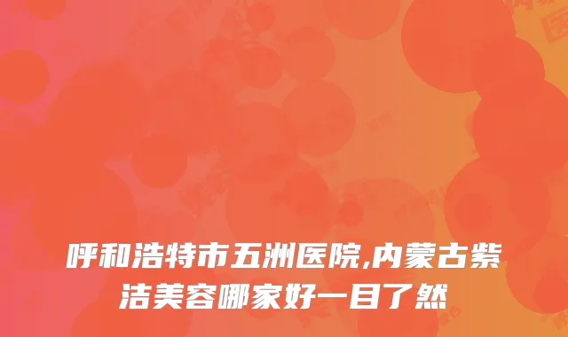 呼和浩特市五洲医院,内蒙古紫洁美容哪家好一目了然