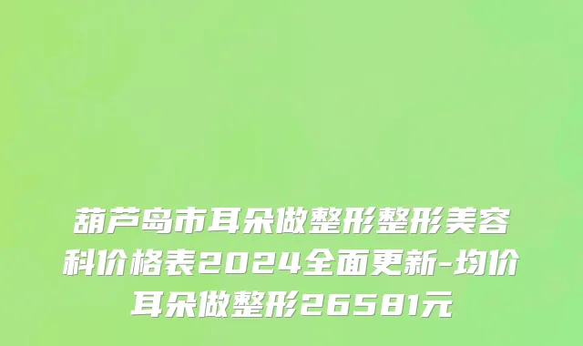 葫芦岛市耳朵做整形整形美容科价格表2024全面更新-均价耳朵做整形26581元