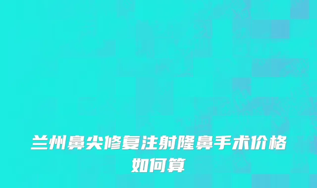 兰州鼻尖修复注射隆鼻手术价格如何算