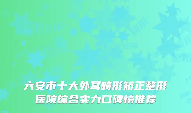 六安市十大外耳畸形矫正整形医院综合实力口碑榜推荐