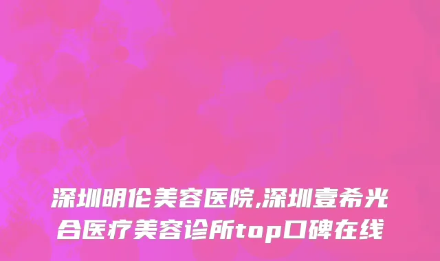 深圳明伦美容医院,深圳壹希光合医疗美容诊所top口碑在线