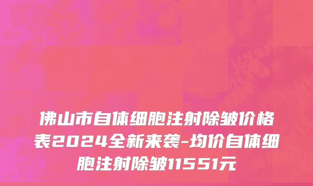 佛山市自体细胞注射除皱价格表2024全新来袭-均价自体细胞注射除皱11551元
