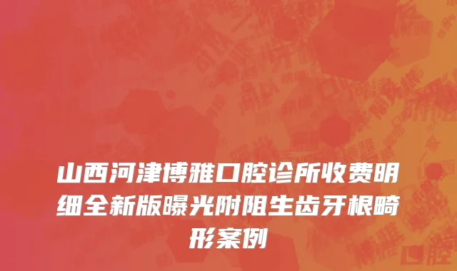 山西河津博雅口腔诊所收费明细全新版曝光附阻生齿牙根畸形案例