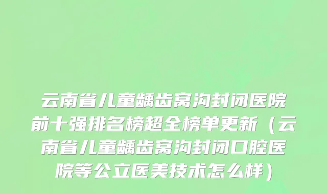 云南省儿童龋齿窝沟封闭医院前十强排名榜超全榜单更新（云南省儿童龋齿窝沟封闭口腔医院等公立医美技术怎么样）