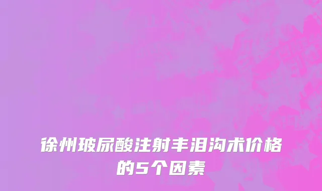 徐州玻尿酸注射丰泪沟术价格的5个因素