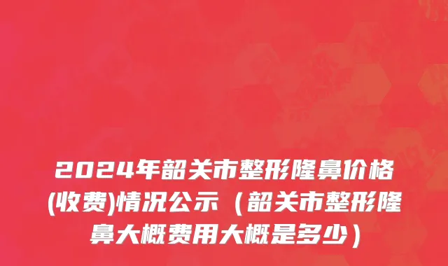 2024年韶关市整形隆鼻价格(收费)情况公示（韶关市整形隆鼻大概费用大概是多少）