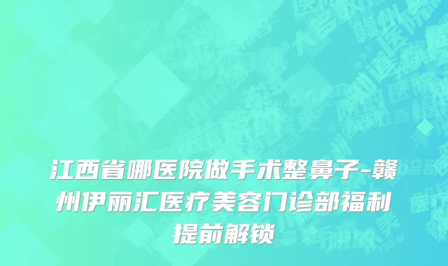 江西省哪医院做手术整鼻子-赣州伊丽汇医疗美容门诊部福利提前解锁