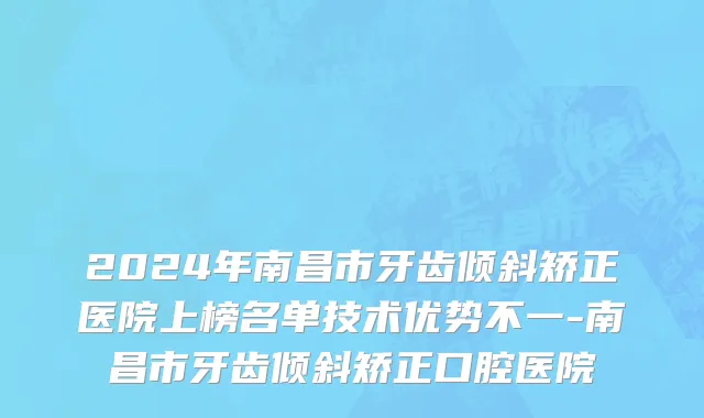 2024年南昌市牙齿倾斜矫正医院上榜名单技术优势不一-南昌市牙齿倾斜矫正口腔医院
