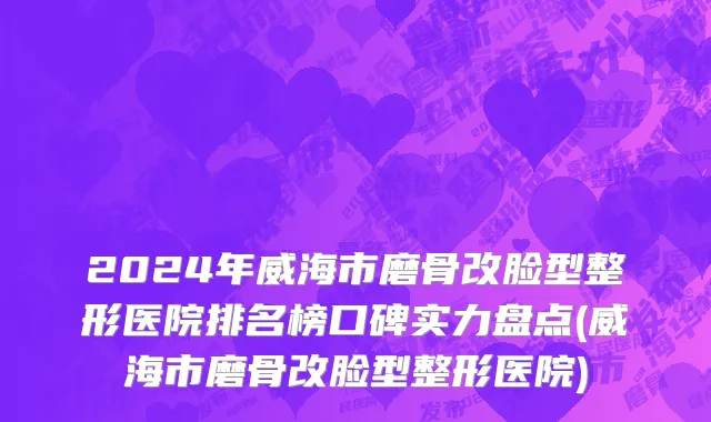 2024年威海市磨骨改脸型整形医院排名榜口碑实力盘点(威海市磨骨改脸型整形医院)