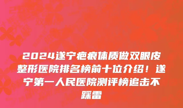 2024遂宁疤痕体质做双眼皮整形医院排名榜前十位介绍!遂宁第一人民医院测评榜追击不踩雷