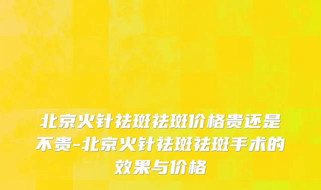 北京火针祛斑祛斑价格贵还是不贵-北京火针祛斑祛斑手术的效果与价格