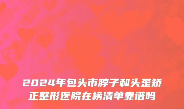 2024年包头市脖子和头歪矫正整形医院在榜清单靠谱吗