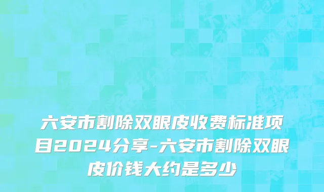 六安市割除双眼皮收费标准项目2024分享-六安市割除双眼皮价钱大约是多少