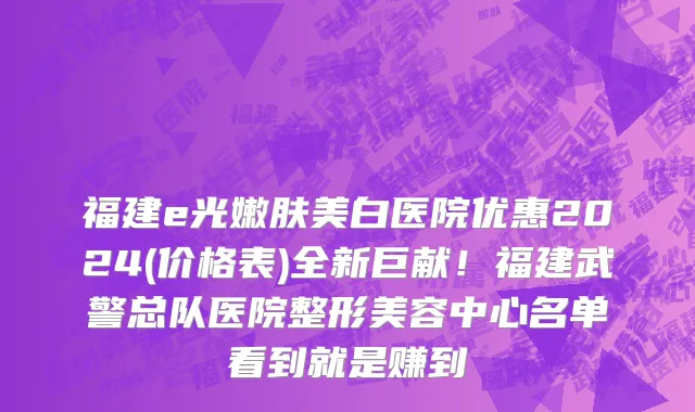 福建e光嫩肤美白医院优惠2024(价格表)全新巨献！福建武警总队医院整形美容中心名单看到就是赚到