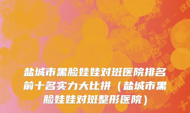 盐城市黑脸娃娃对斑医院排名前十名实力大比拼（盐城市黑脸娃娃对斑整形医院）