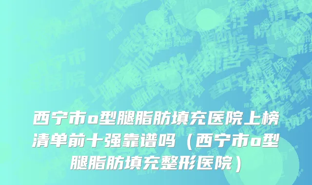 西宁市o型腿脂肪填充医院上榜清单前十强靠谱吗（西宁市o型腿脂肪填充整形医院）