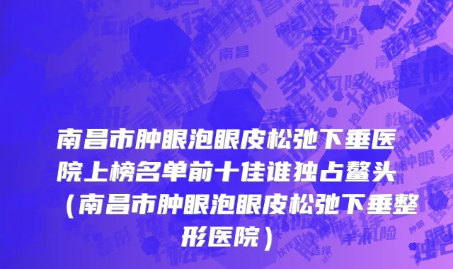 南昌市肿眼泡眼皮松弛下垂医院上榜名单前十佳谁独占鳌头（南昌市肿眼泡眼皮松弛下垂整形医院）